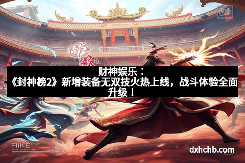 财神娱乐：《封神榜2》新增装备无双技火热上线，战斗体验全面升级！